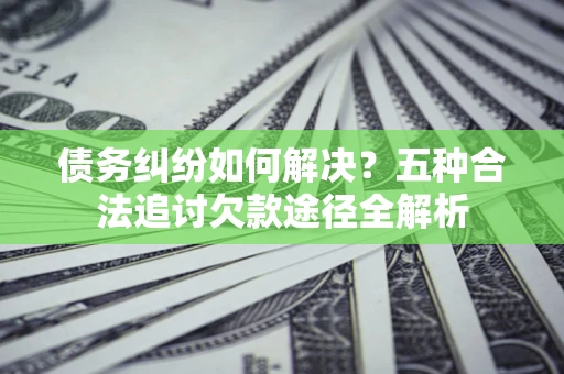 北京债务纠纷如何解决？五种合法追讨欠款途径全解析