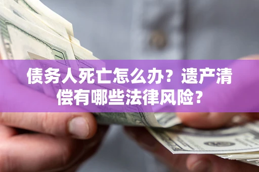 北京债务人死亡怎么办？遗产清偿有哪些法律风险？