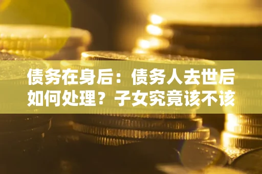北京债务在身后：债务人去世后如何处理？子女究竟该不该还钱？