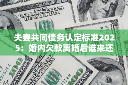 北京夫妻共同债务认定标准2025：婚内欠款离婚后谁来还？